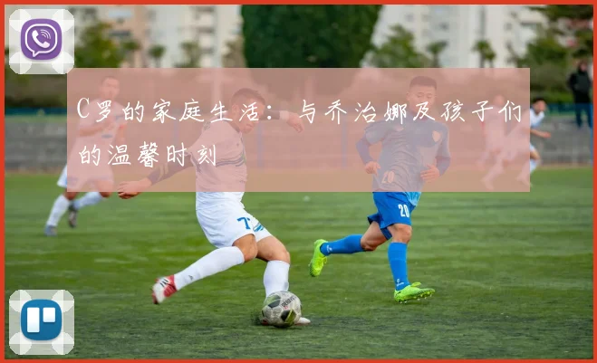 C罗的家庭生活：与乔治娜及孩子们的温馨时刻