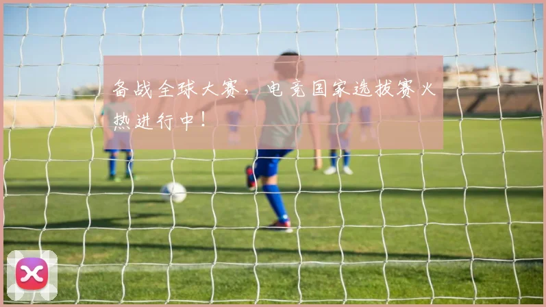 备战全球大赛，电竞国家选拔赛火热进行中！