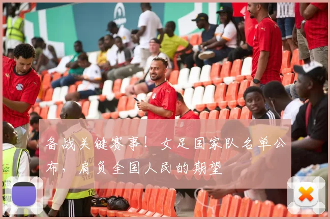 备战关键赛事！女足国家队名单公布，肩负全国人民的期望