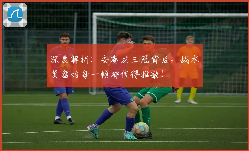 深度解析：安赛龙三冠背后，战术复盘的每一帧都值得推敲！