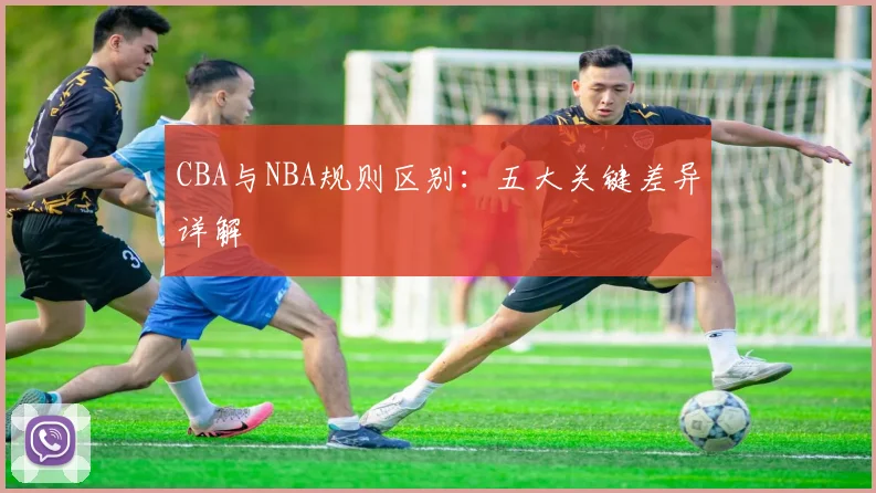 CBA与NBA规则区别：五大关键差异详解