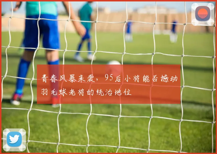 青春风暴来袭，95后小将能否撼动羽毛球老将的统治地位