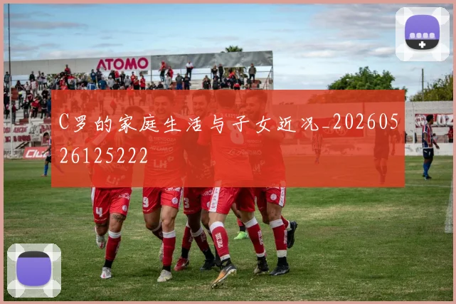C罗的家庭生活与子女近况_20260526125222