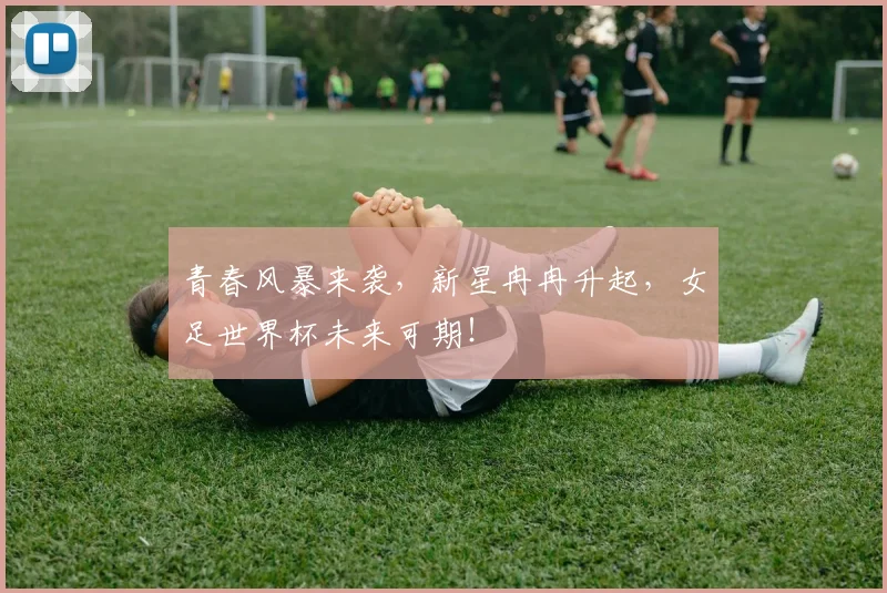 青春风暴来袭，新星冉冉升起，女足世界杯未来可期！