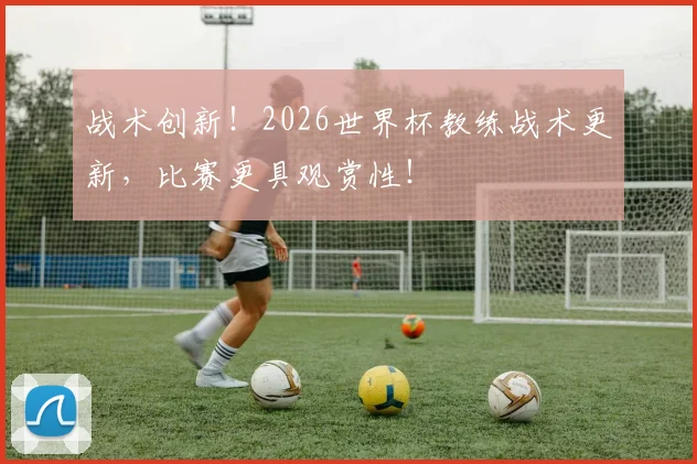战术创新！2026世界杯教练战术更新，比赛更具观赏性！