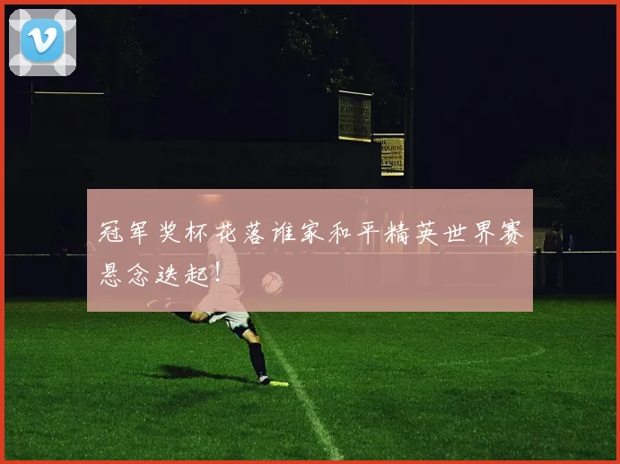 冠军奖杯花落谁家和平精英世界赛悬念迭起！