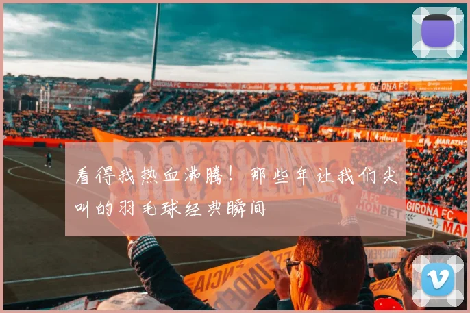 看得我热血沸腾！那些年让我们尖叫的羽毛球经典瞬间