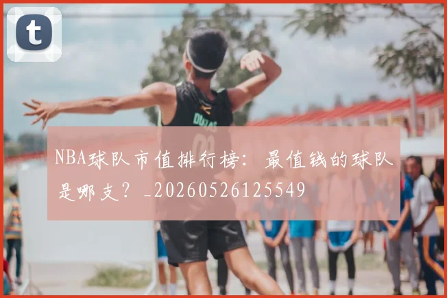 NBA球队市值排行榜：最值钱的球队是哪支？_20260526125549