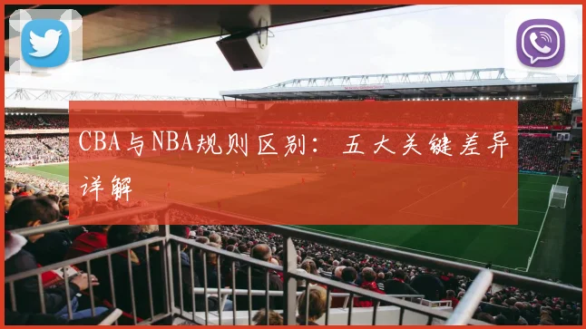 CBA与NBA规则区别：五大关键差异详解
