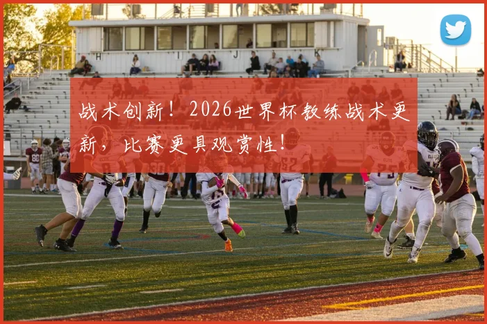 战术创新！2026世界杯教练战术更新，比赛更具观赏性！