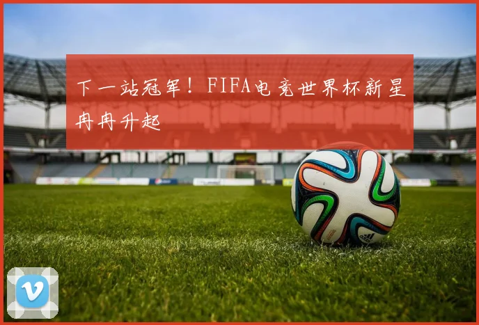 下一站冠军！FIFA电竞世界杯新星冉冉升起
