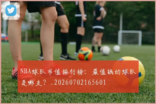 NBA球队市值排行榜：最值钱的球队是哪支？_20260702165601